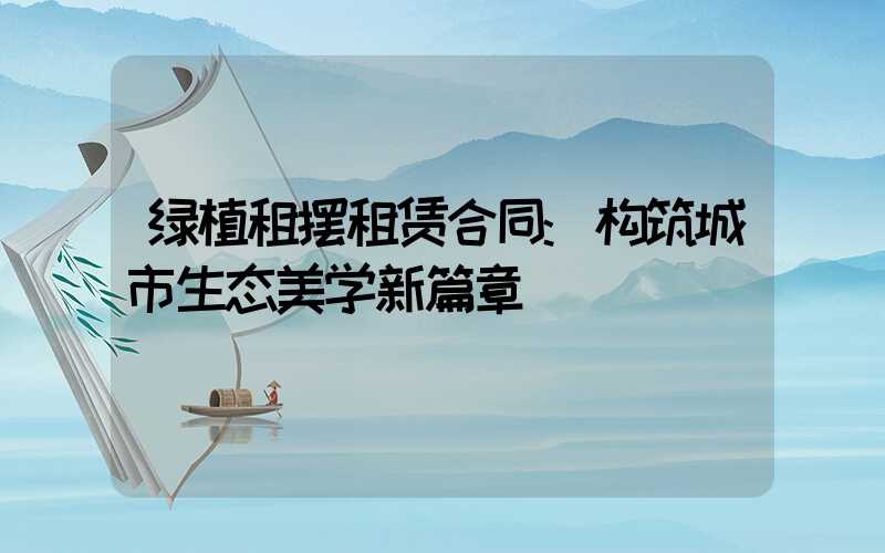 绿植租摆租赁合同:构筑城市生态美学新篇章