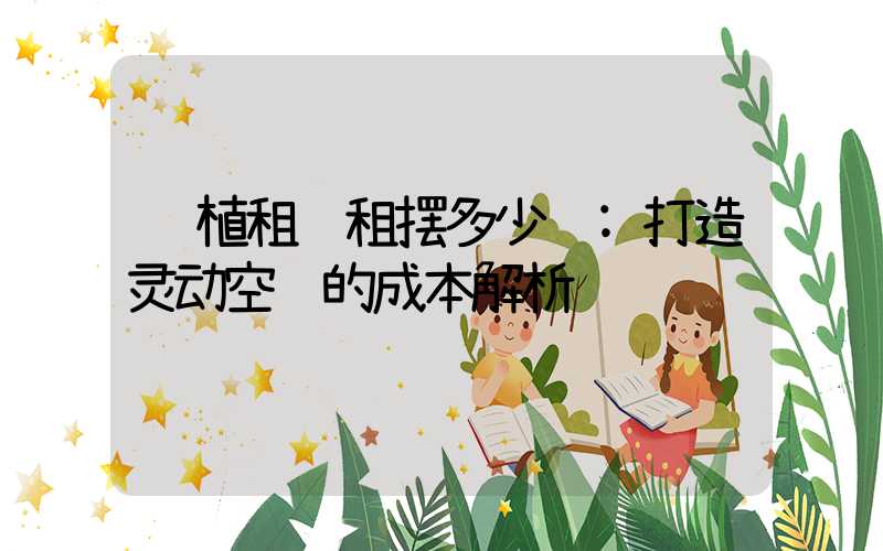 绿植租赁租摆多少钱:打造灵动空间的成本解析