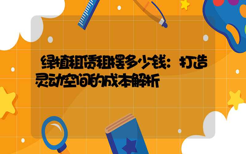 绿植租赁租摆多少钱：打造灵动空间的成本解析