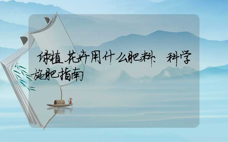 绿植花卉用什么肥料:科学施肥指南