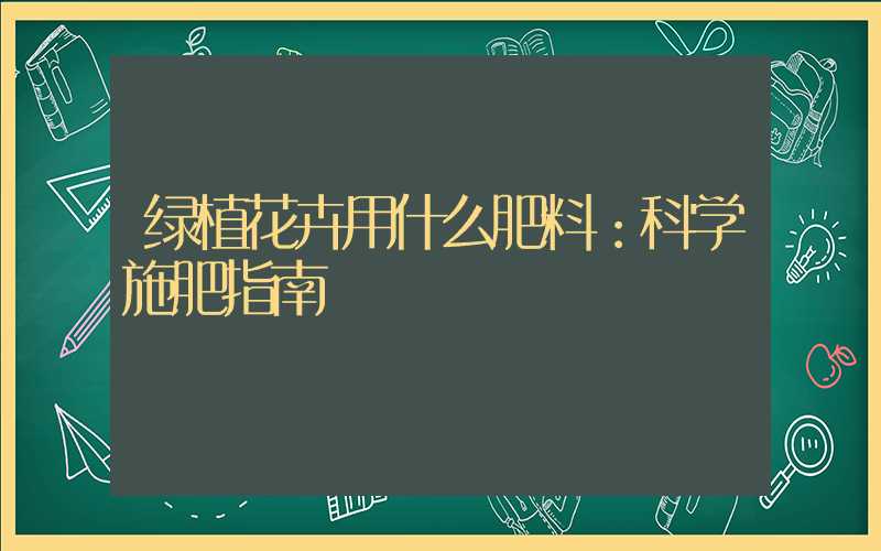 绿植花卉用什么肥料：科学施肥指南