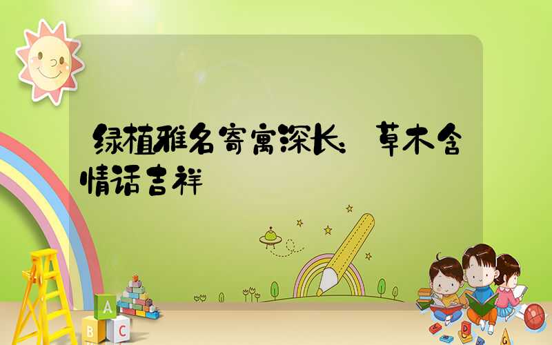 绿植雅名寄寓深长：草木含情话吉祥