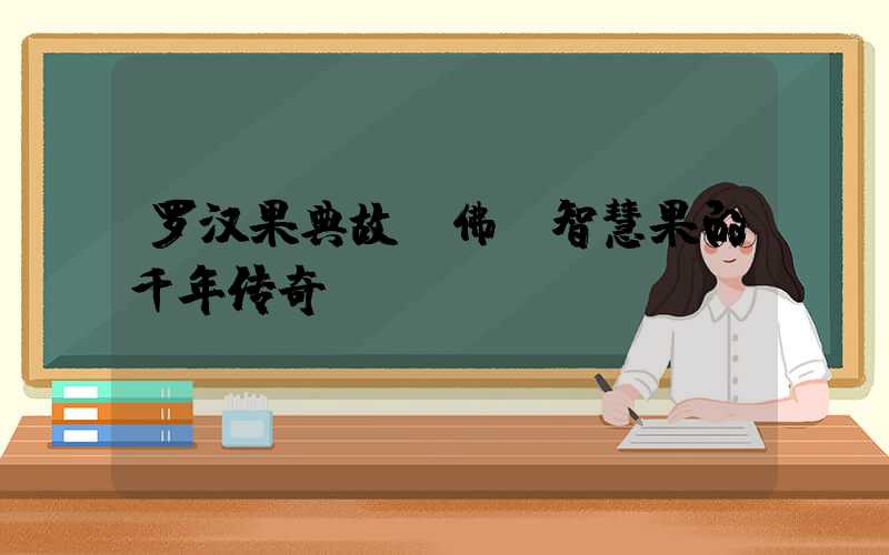 罗汉果典故：佛前智慧果的千年传奇