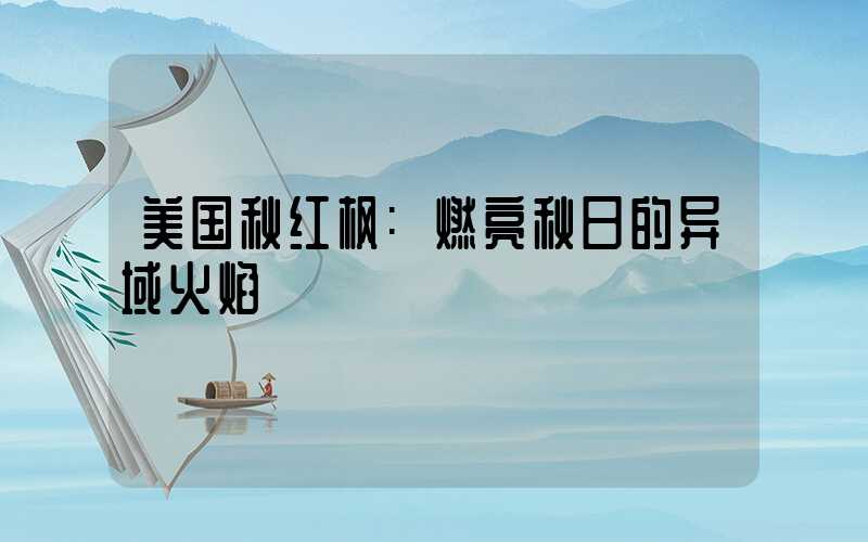 美国秋红枫:燃亮秋日的异域火焰