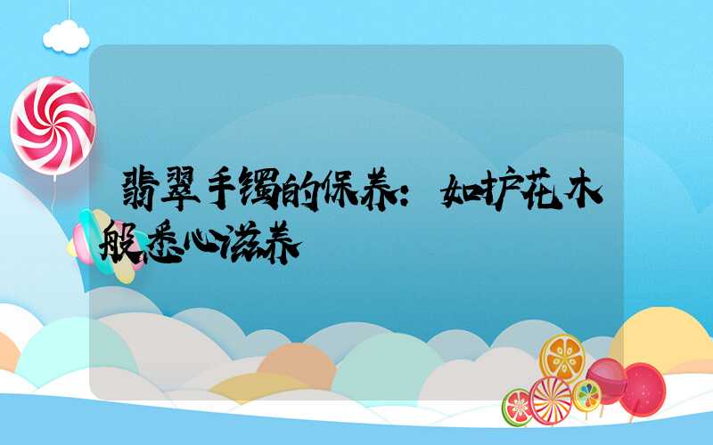 翡翠手镯的保养:如护花木般悉心滋养
