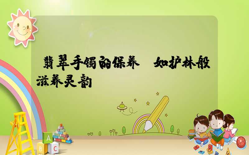 翡翠手镯的保养：如护林般滋养灵韵