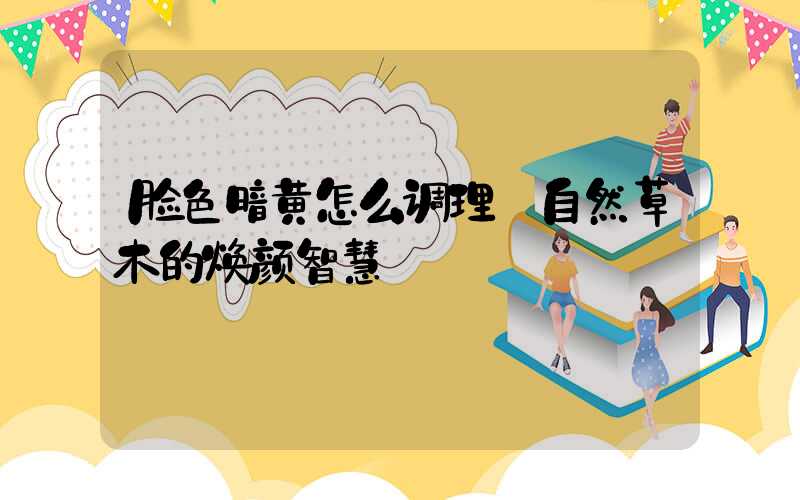 脸色暗黄怎么调理:自然草木的焕颜智慧