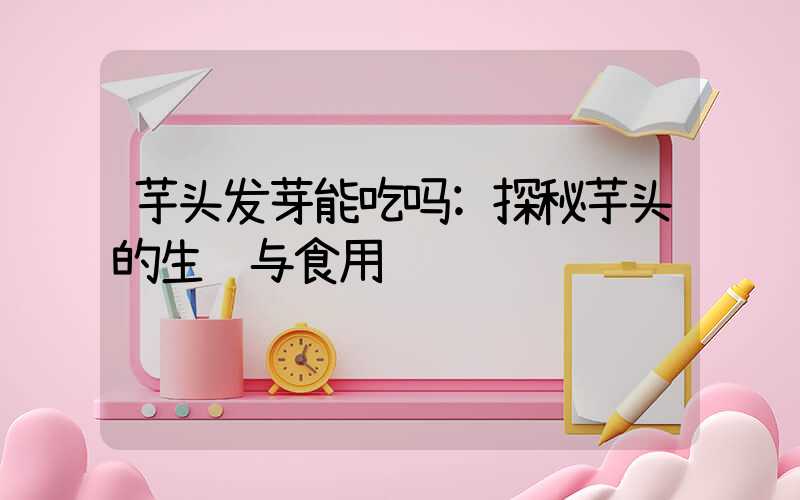 芋头发芽能吃吗:探秘芋头的生长与食用