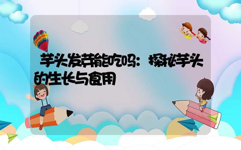 芋头发芽能吃吗：探秘芋头的生长与食用