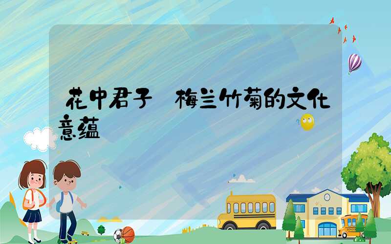 花中君子:梅兰竹菊的文化意蕴