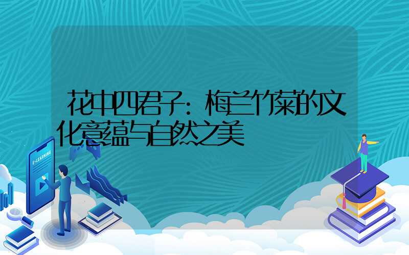花中四君子:梅兰竹菊的文化意蕴与自然之美