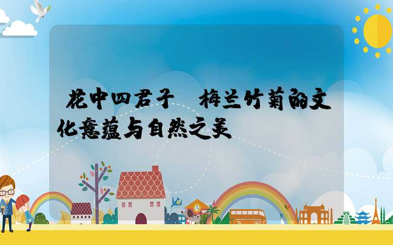 花中四君子：梅兰竹菊的文化意蕴与自然之美