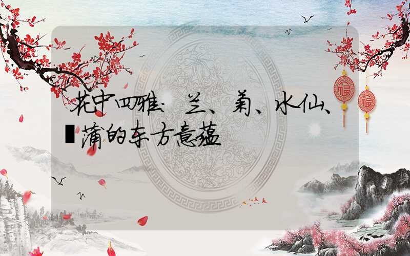 花中四雅:兰、菊、水仙、菖蒲的东方意蕴