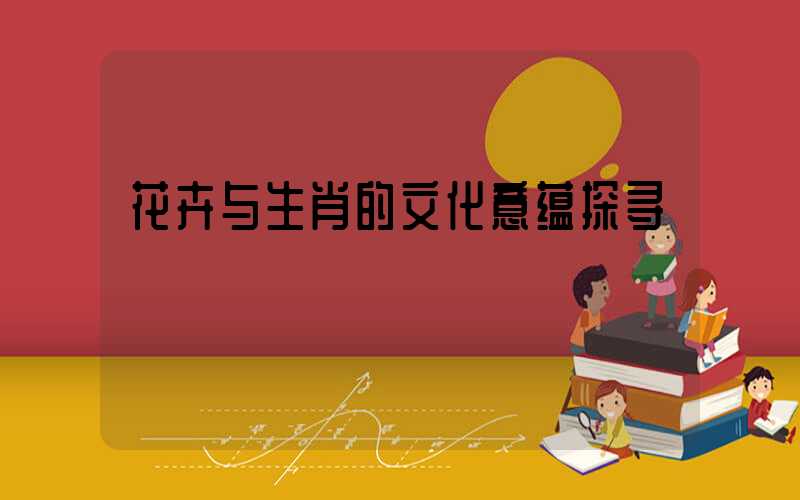 花卉与生肖的文化意蕴探寻