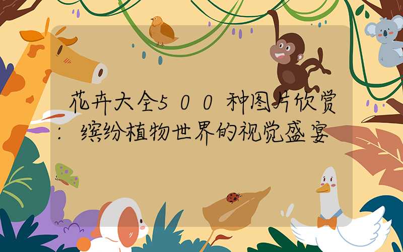 花卉大全500种图片欣赏:缤纷植物世界的视觉盛宴