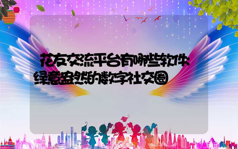 花友交流平台有哪些软件:绿意盎然的数字社交圈
