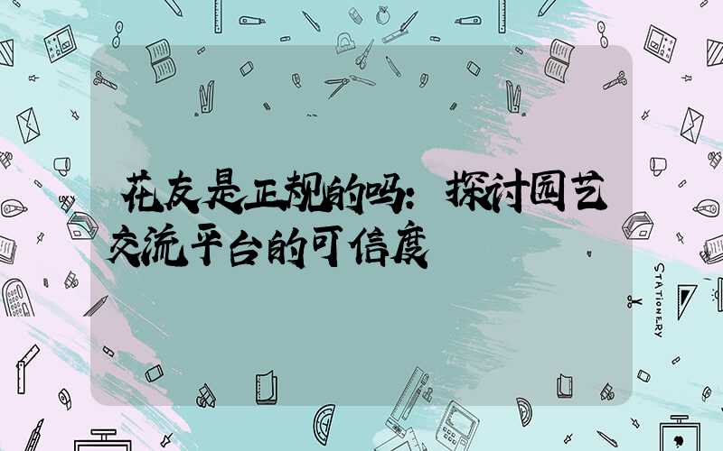 花友是正规的吗:探讨园艺交流平台的可信度