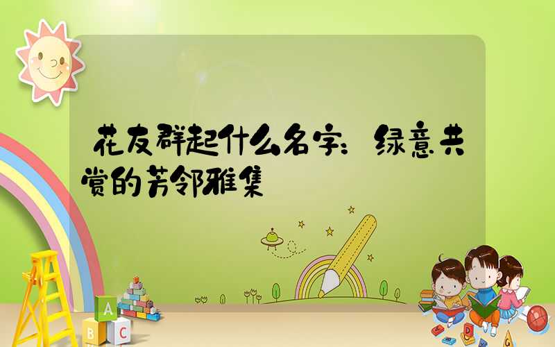 花友群起什么名字：绿意共赏的芳邻雅集