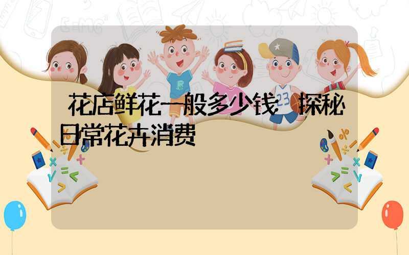 花店鲜花一般多少钱:探秘日常花卉消费