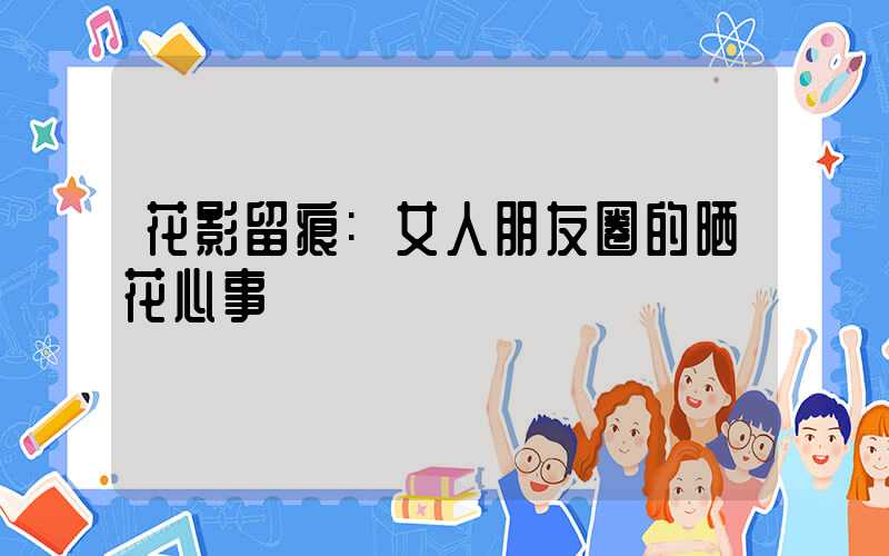 花影留痕:女人朋友圈的晒花心事
