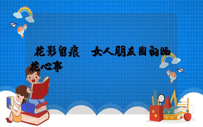 花影留痕：女人朋友圈的晒花心事