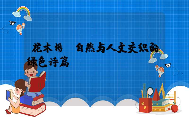 花木场:自然与人文交织的绿色诗篇