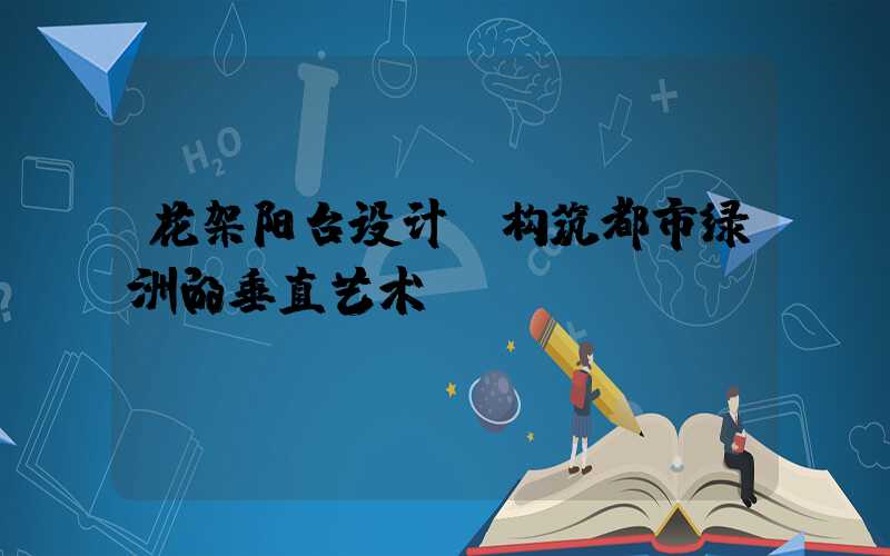 花架阳台设计:构筑都市绿洲的垂直艺术
