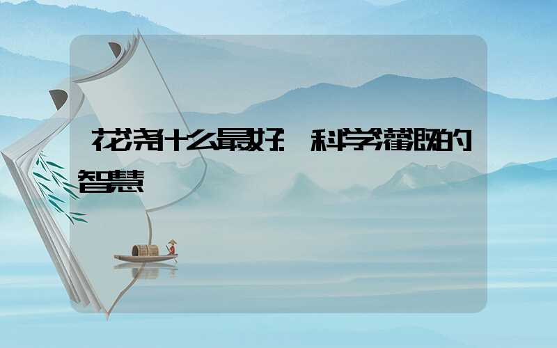 花浇什么最好:科学灌溉的智慧