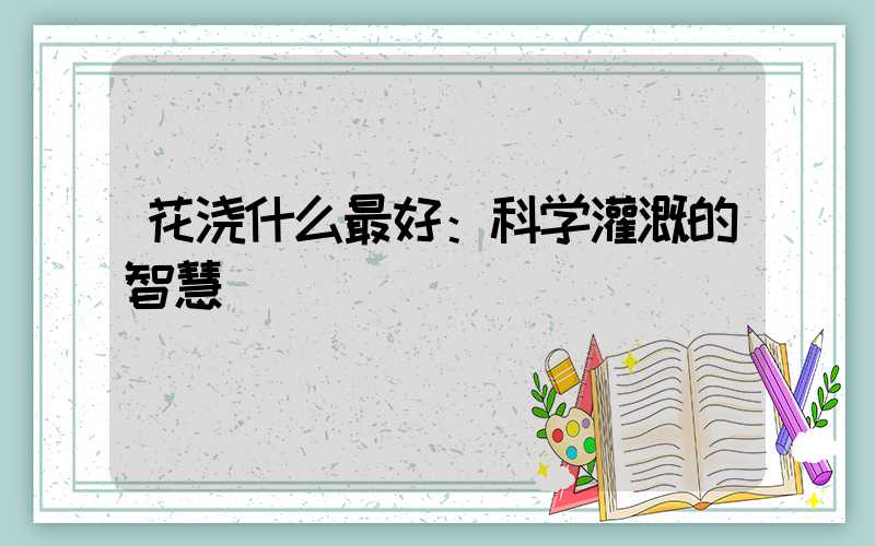 花浇什么最好：科学灌溉的智慧