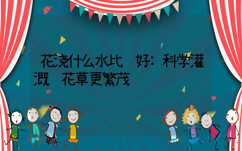花浇什么水比较好:科学灌溉让花草更繁茂