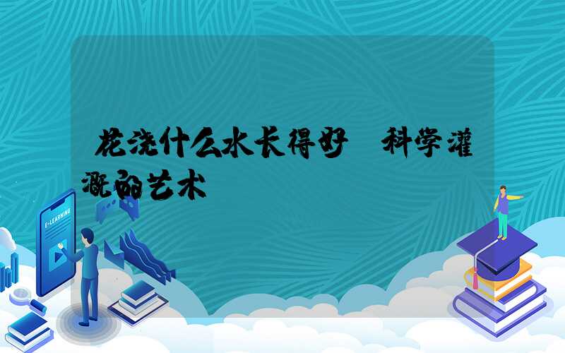 花浇什么水长得好：科学灌溉的艺术