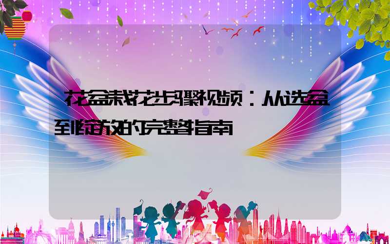 花盆栽花步骤视频：从选盆到绽放的完整指南