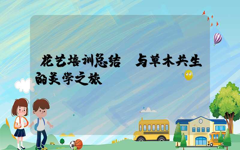 花艺培训总结:与草木共生的美学之旅