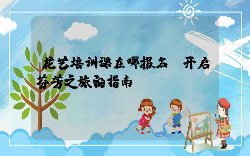 花艺培训课在哪报名:开启芬芳之旅的指南