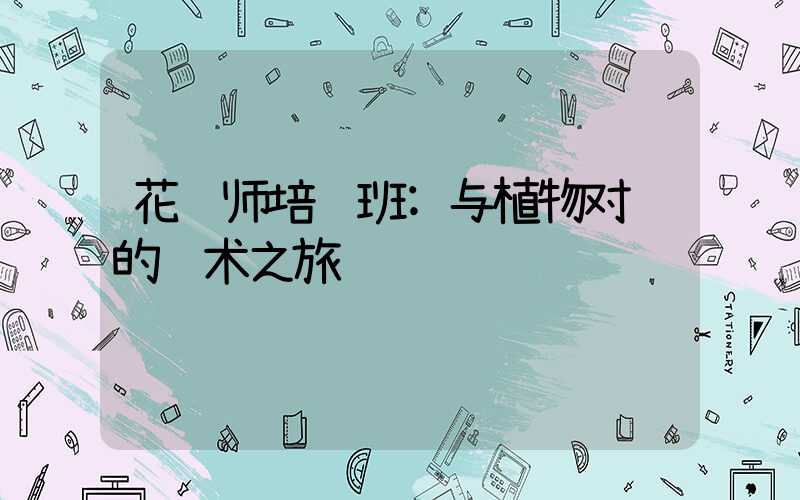 花艺师培训班:与植物对话的艺术之旅