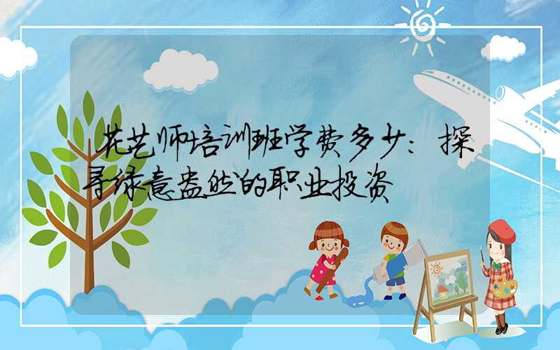 花艺师培训班学费多少：探寻绿意盎然的职业投资