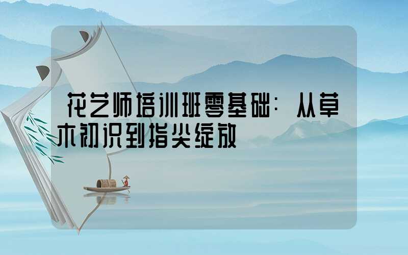 花艺师培训班零基础:从草木初识到指尖绽放