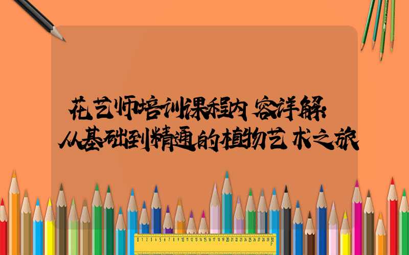 花艺师培训课程内容详解:从基础到精通的植物艺术之旅