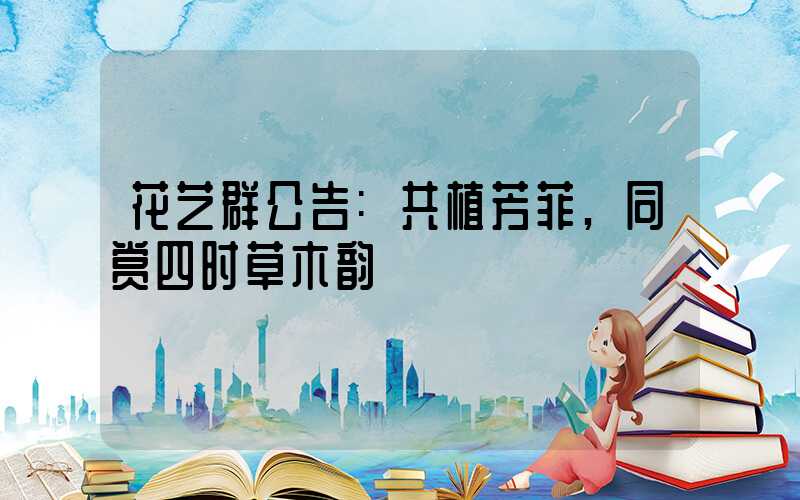 花艺群公告:共植芳菲,同赏四时草木韵