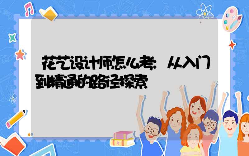 花艺设计师怎么考:从入门到精通的路径探索