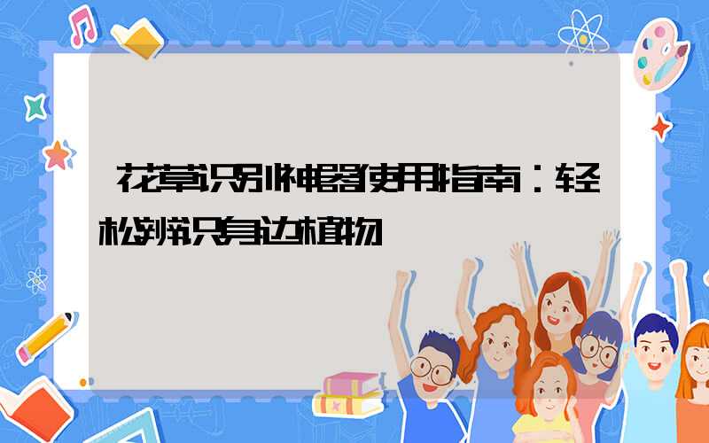 花草识别神器使用指南：轻松辨识身边植物