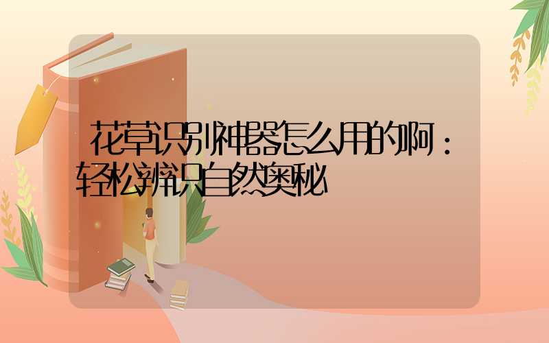 花草识别神器怎么用的啊：轻松辨识自然奥秘