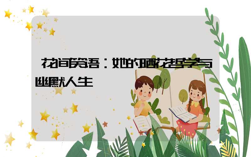 花间笑语：她的晒花哲学与幽默人生