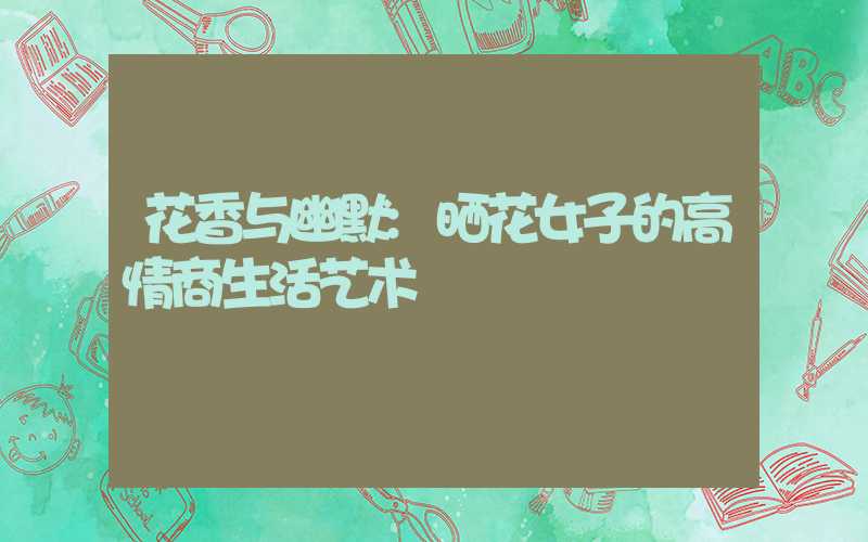 花香与幽默:晒花女子的高情商生活艺术