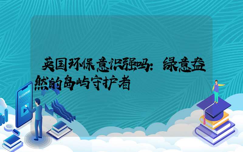 英国环保意识强吗：绿意盎然的岛屿守护者