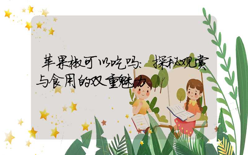 苹果椒可以吃吗：探秘观赏与食用的双重魅力