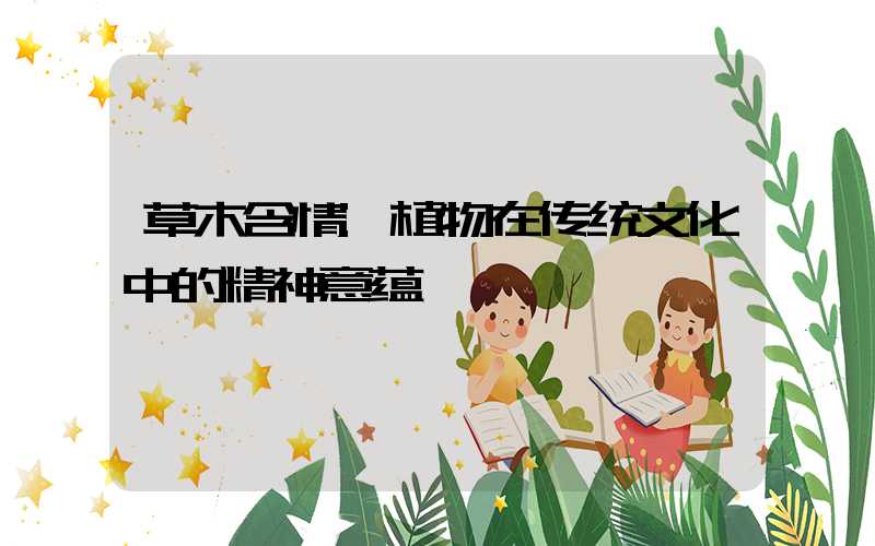 草木含情:植物在传统文化中的精神意蕴