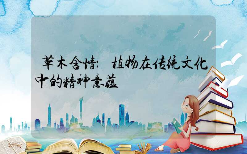 草木含情：植物在传统文化中的精神意蕴