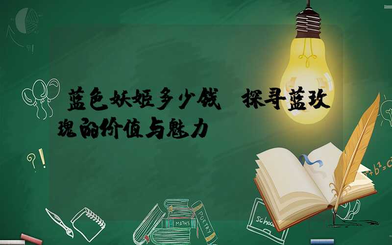 蓝色妖姬多少钱:探寻蓝玫瑰的价值与魅力
