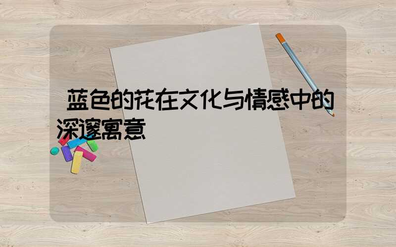 蓝色的花在文化与情感中的深邃寓意
